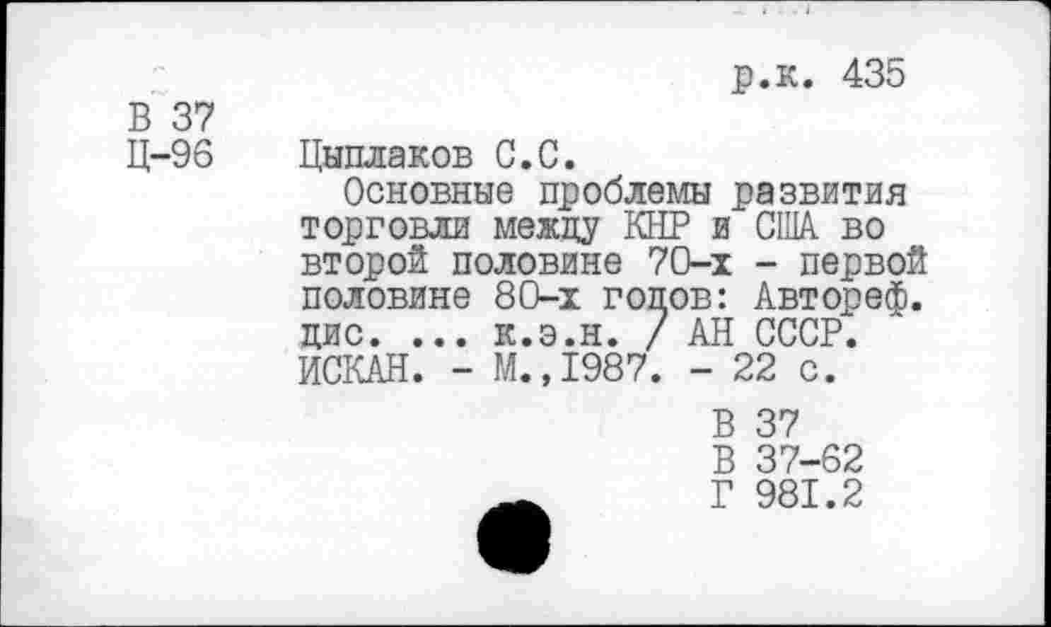 ﻿В 37 Ц-96
р.к. 435
Цыплаков С.С.
Основные проблемы развития торговли между КНР и США во второй половине 70-х - первой половине 80-х голов: Автореф. цис. ... к.э.н. / АН СССР. ИСКАН. - М.,1987. - 22 с.
В 37
В 37-62
Г 981.2